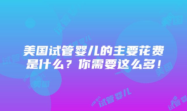 美国试管婴儿的主要花费是什么？你需要这么多！