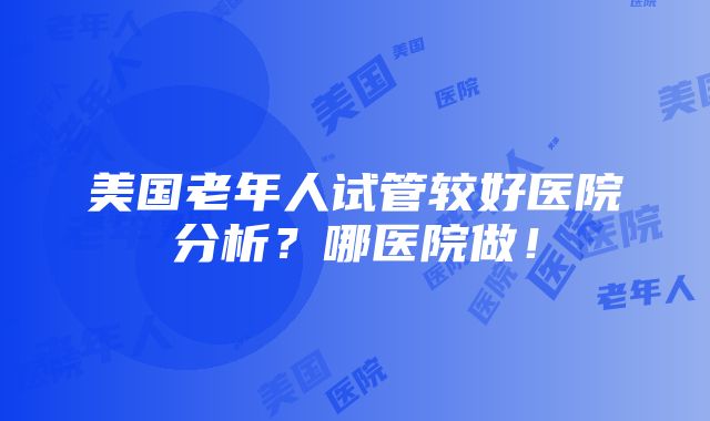 美国老年人试管较好医院分析？哪医院做！