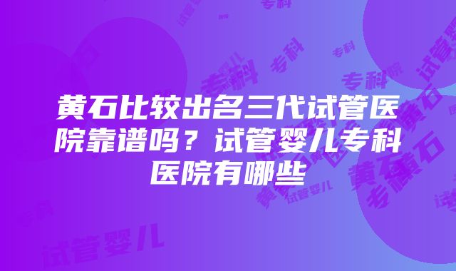 黄石比较出名三代试管医院靠谱吗？试管婴儿专科医院有哪些