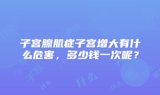 子宫腺肌症子宫增大有什么危害，多少钱一次呢？