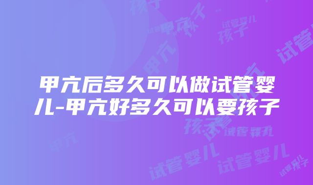 甲亢后多久可以做试管婴儿-甲亢好多久可以要孩子