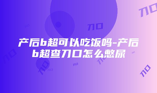 产后b超可以吃饭吗-产后b超查刀口怎么憋尿