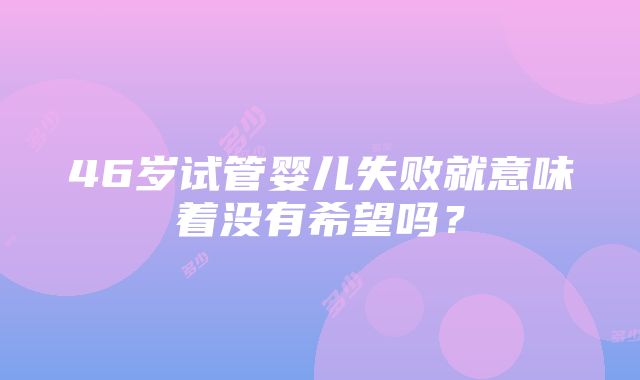 46岁试管婴儿失败就意味着没有希望吗？