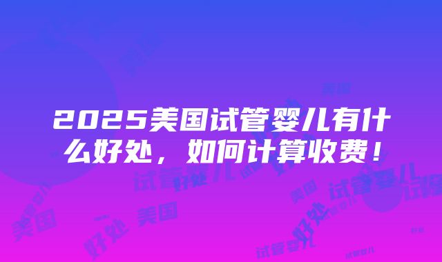 2025美国试管婴儿有什么好处，如何计算收费！