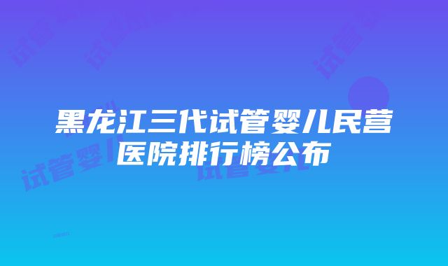 黑龙江三代试管婴儿民营医院排行榜公布