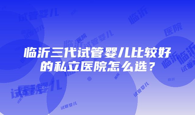 临沂三代试管婴儿比较好的私立医院怎么选？