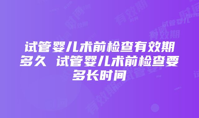 试管婴儿术前检查有效期多久 试管婴儿术前检查要多长时间