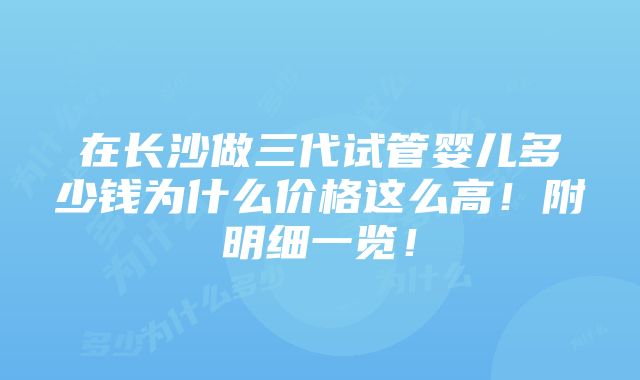 在长沙做三代试管婴儿多少钱为什么价格这么高！附明细一览！