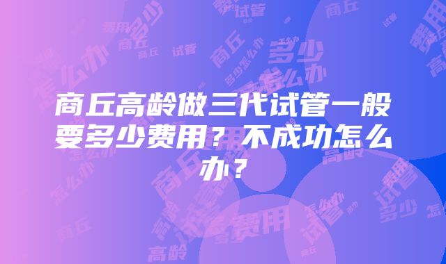 商丘高龄做三代试管一般要多少费用？不成功怎么办？