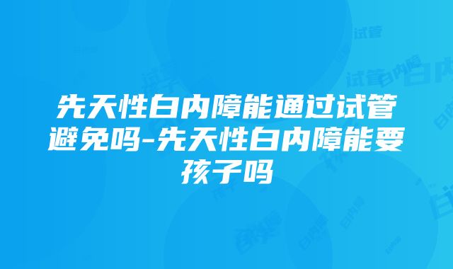 先天性白内障能通过试管避免吗-先天性白内障能要孩子吗