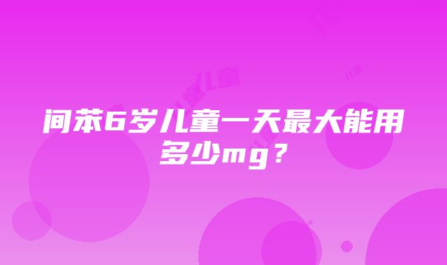 间苯6岁儿童一天最大能用多少mg？