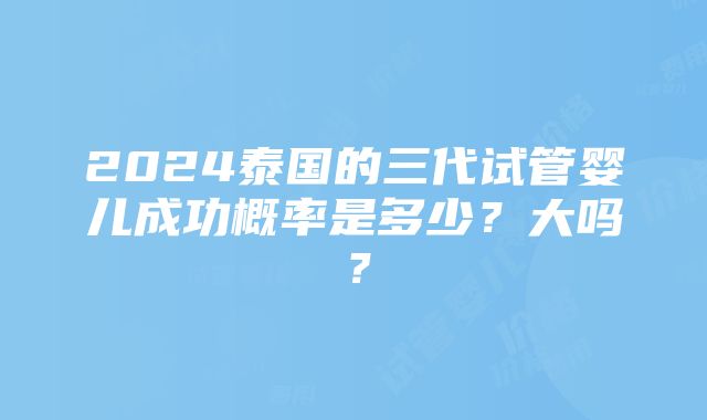 2024泰国的三代试管婴儿成功概率是多少？大吗？