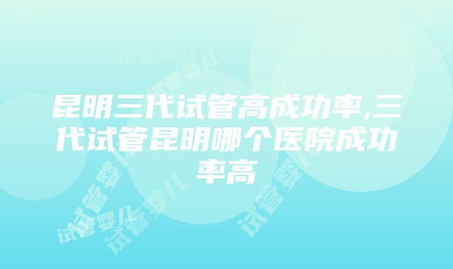 昆明三代试管高成功率,三代试管昆明哪个医院成功率高