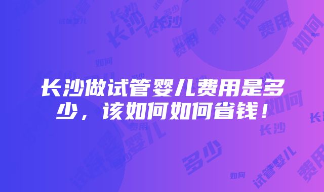 长沙做试管婴儿费用是多少，该如何如何省钱！