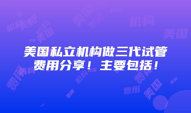 美国私立机构做三代试管费用分享！主要包括！