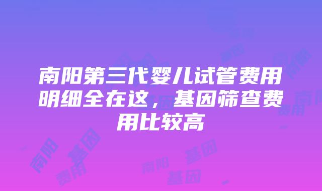 南阳第三代婴儿试管费用明细全在这，基因筛查费用比较高