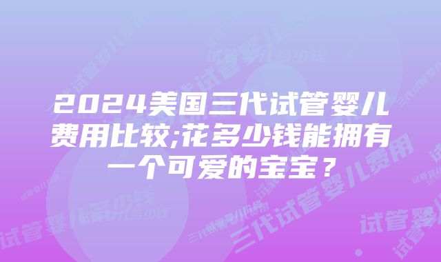 2024美国三代试管婴儿费用比较;花多少钱能拥有一个可爱的宝宝？