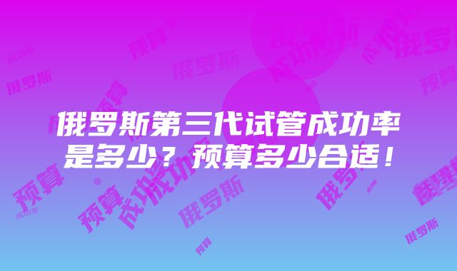 俄罗斯第三代试管成功率是多少？预算多少合适！