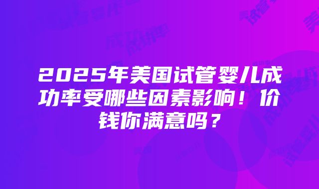 2025年美国试管婴儿成功率受哪些因素影响！价钱你满意吗？