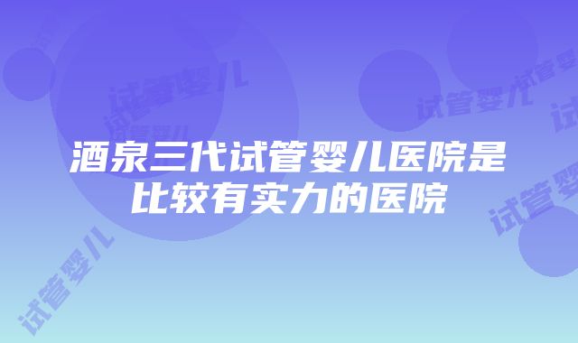 酒泉三代试管婴儿医院是比较有实力的医院