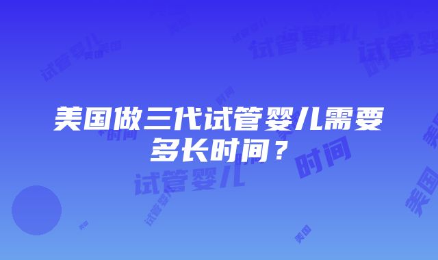 美国做三代试管婴儿需要多长时间？