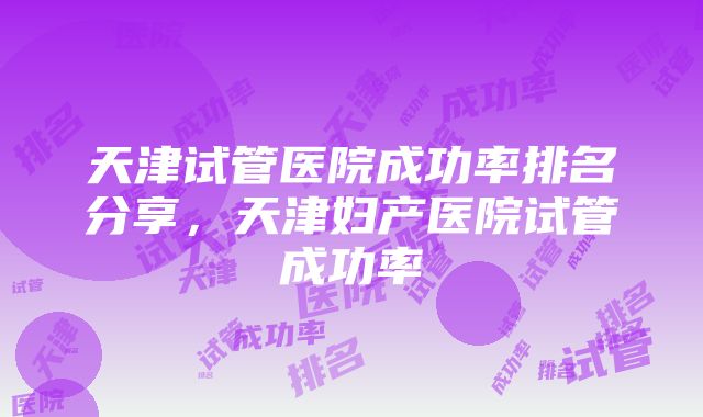 天津试管医院成功率排名分享，天津妇产医院试管成功率