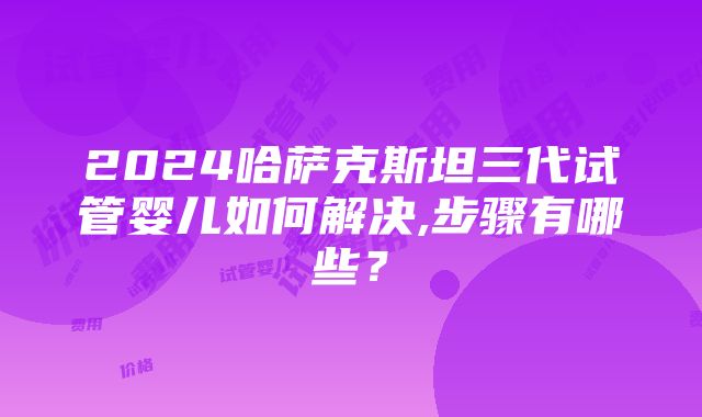 2024哈萨克斯坦三代试管婴儿如何解决,步骤有哪些？