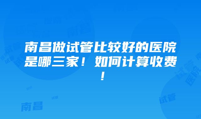 南昌做试管比较好的医院是哪三家！如何计算收费！