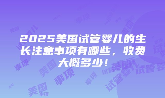 2025美国试管婴儿的生长注意事项有哪些，收费大概多少！