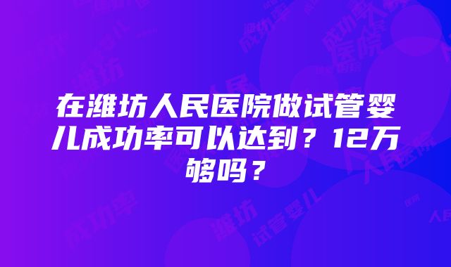 在潍坊人民医院做试管婴儿成功率可以达到？12万够吗？