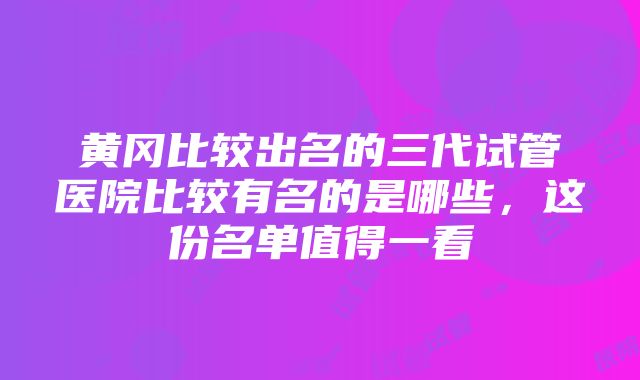 黄冈比较出名的三代试管医院比较有名的是哪些，这份名单值得一看