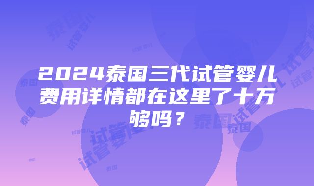 2024泰国三代试管婴儿费用详情都在这里了十万够吗？