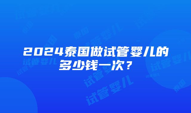 2024泰国做试管婴儿的多少钱一次？