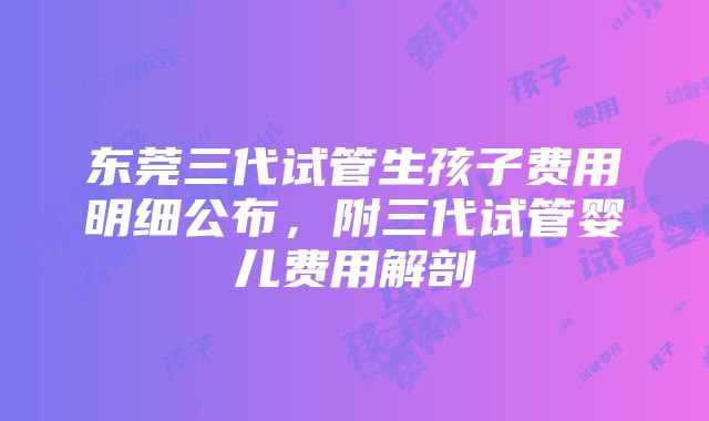 东莞三代试管生孩子费用明细公布，附三代试管婴儿费用解剖