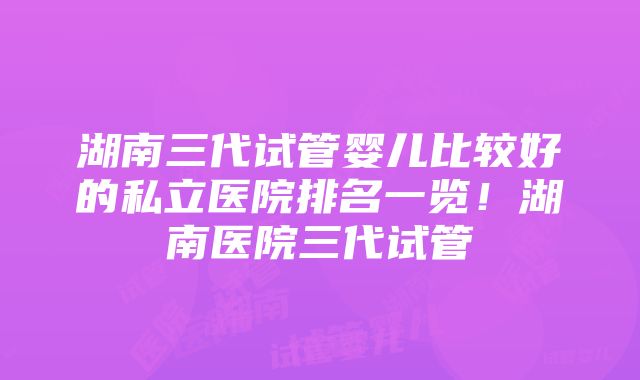 湖南三代试管婴儿比较好的私立医院排名一览！湖南医院三代试管