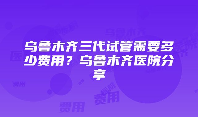 乌鲁木齐三代试管需要多少费用？乌鲁木齐医院分享