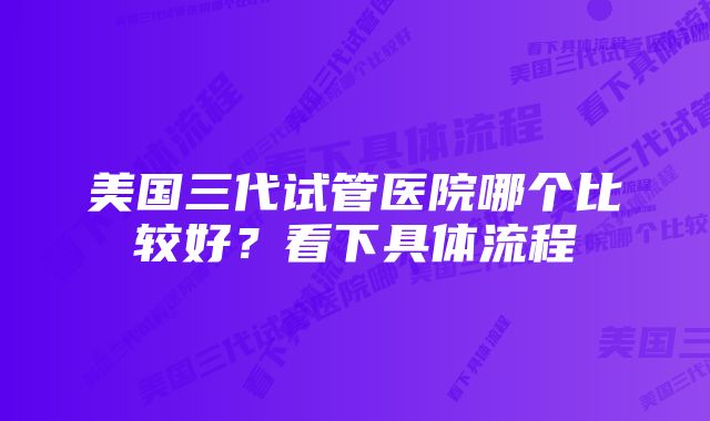 美国三代试管医院哪个比较好？看下具体流程