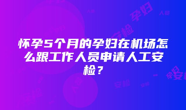 怀孕5个月的孕妇在机场怎么跟工作人员申请人工安检？