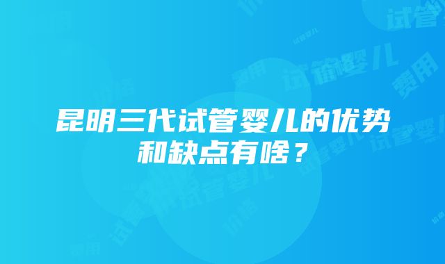 昆明三代试管婴儿的优势和缺点有啥？