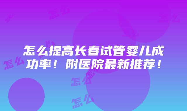 怎么提高长春试管婴儿成功率！附医院最新推荐！