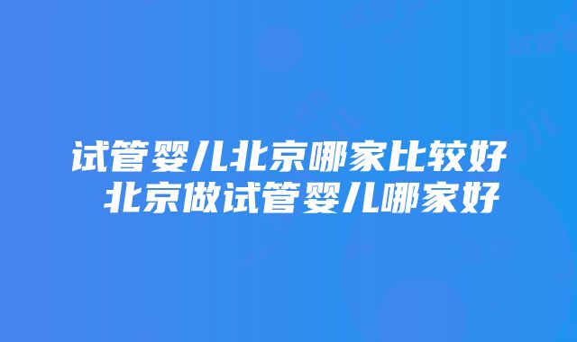 试管婴儿北京哪家比较好 北京做试管婴儿哪家好