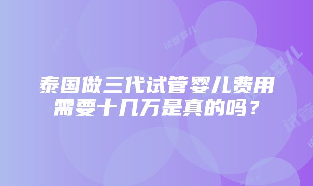 泰国做三代试管婴儿费用需要十几万是真的吗？