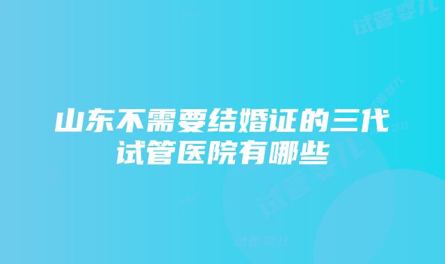 山东不需要结婚证的三代试管医院有哪些