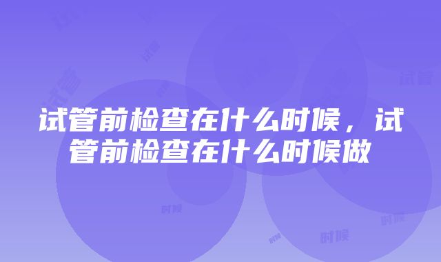 试管前检查在什么时候，试管前检查在什么时候做