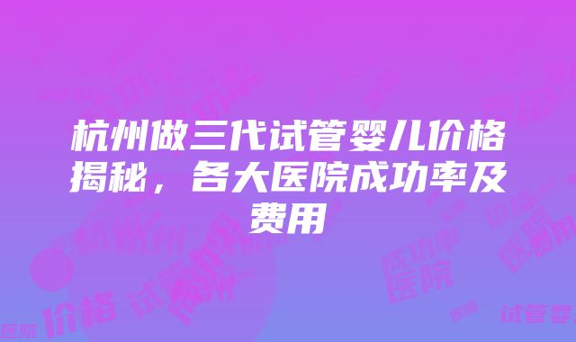 杭州做三代试管婴儿价格揭秘，各大医院成功率及费用