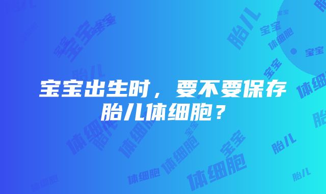 宝宝出生时，要不要保存胎儿体细胞？