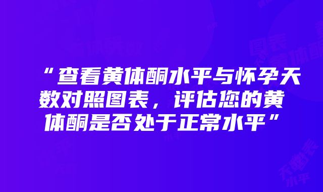 “查看黄体酮水平与怀孕天数对照图表，评估您的黄体酮是否处于正常水平”