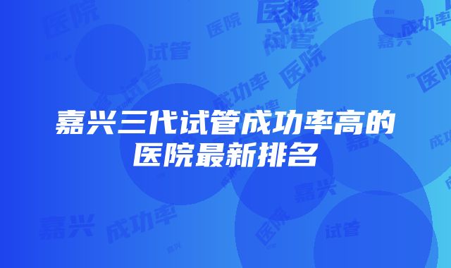 嘉兴三代试管成功率高的医院最新排名