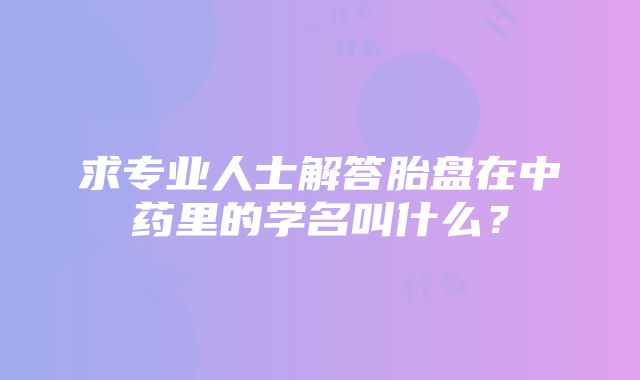 求专业人士解答胎盘在中药里的学名叫什么？