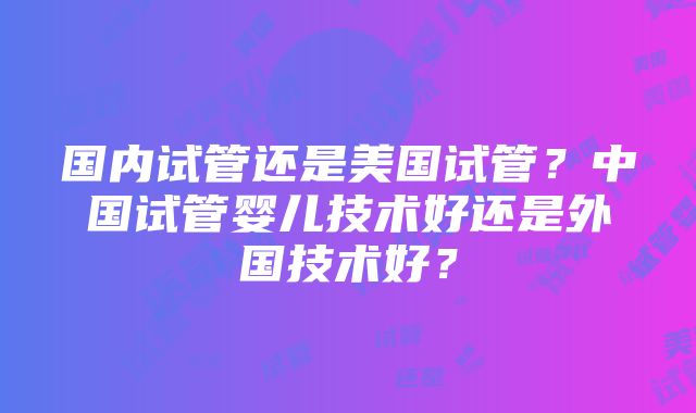 国内试管还是美国试管？中国试管婴儿技术好还是外国技术好？